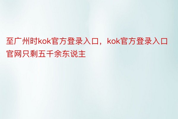 至广州时kok官方登录入口，kok官方登录入口官网只剩五千余东说主
