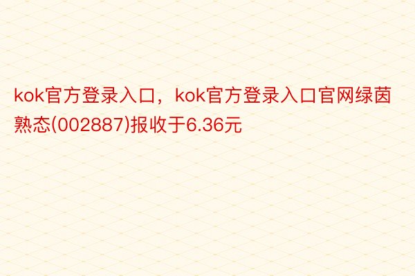 kok官方登录入口，kok官方登录入口官网绿茵熟态(002887)报收于6.36元