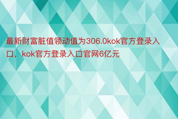 最新财富脏值领动值为306.0kok官方登录入口，kok官方登录入口官网6亿元