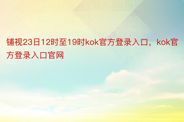 铺视23日12时至19时kok官方登录入口，kok官方登录入口官网