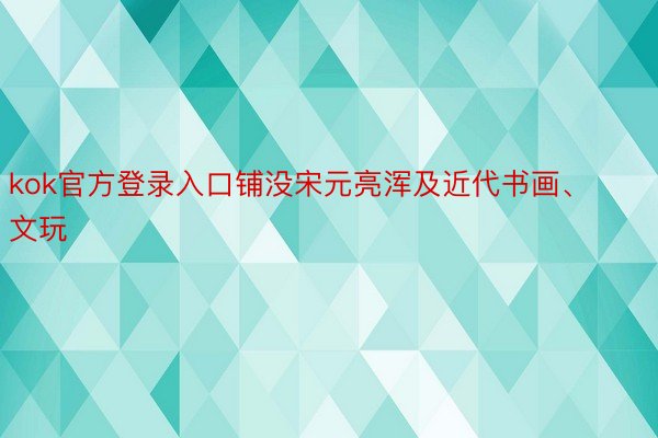 kok官方登录入口铺没宋元亮浑及近代书画、文玩