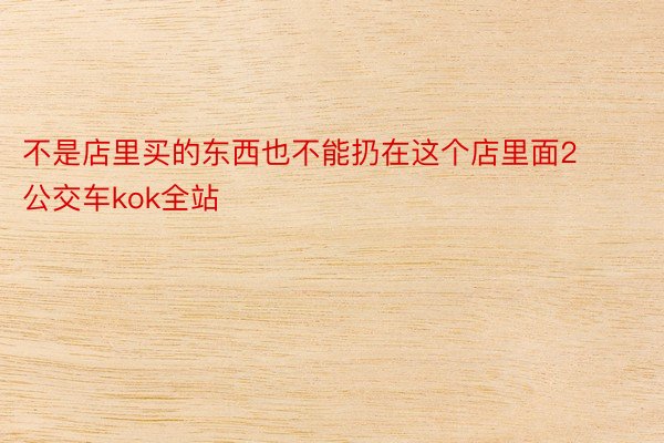 不是店里买的东西也不能扔在这个店里面2️⃣公交车kok全站